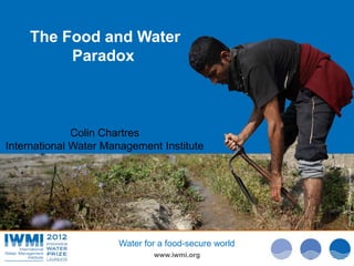 The Food and Water
         Paradox



              Colin Chartres
International Water Management Institute




                                                      Photo Davidvan Cakenberghe/IWMI
                                                      Photo: :Tom van Cakenberghe/IWMI
                                                              Tom Brazier/IWMI
                      Water for a food-secure world
                              www.iwmi.org
 