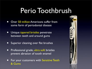 Perio Toothbrush
•   Over 50 million Americans suffer from
    some form of periodontal disease

•   Unique tapered bristles penetrate
    between teeth and around gums

•   Superior cleaning over ﬂat brushes

•   Professional grade, ultra soft bristles
    prevent abrasion of tooth enamel

•   For your customers with Sensitive Teeth
    & Gums
 