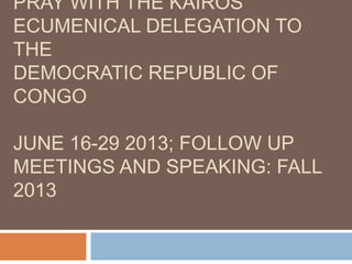 PRAY WITH THE KAIROS
ECUMENICAL DELEGATION TO
THE
DEMOCRATIC REPUBLIC OF
CONGO
JUNE 16-29 2013; FOLLOW UP
MEETINGS AND SPEAKING: FALL
2013
 