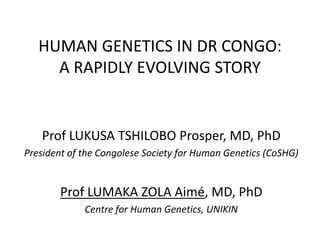 HUMAN GENETICS IN DR CONGO:
A RAPIDLY EVOLVING STORY
Prof LUKUSA TSHILOBO Prosper, MD, PhD
President of the Congolese Society for Human Genetics (CoSHG)
Prof LUMAKA ZOLA Aimé, MD, PhD
Centre for Human Genetics, UNIKIN
 