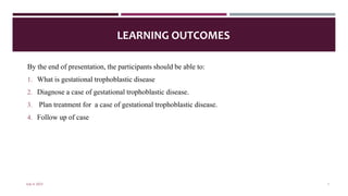 LEARNING OUTCOMES
By the end of presentation, the participants should be able to:
1. What is gestational trophoblastic disease
2. Diagnose a case of gestational trophoblastic disease.
3. Plan treatment for a case of gestational trophoblastic disease.
4. Follow up of case
July 4, 2023 1
 