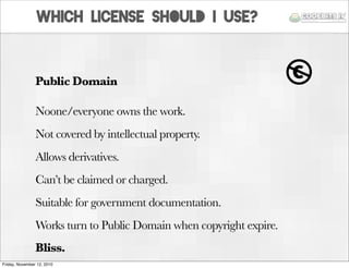 Public Domain
Noone/everyone owns the work.
Not covered by intellectual property.
Allows derivatives.
Can’t be claimed or ...