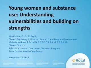 Young women and substance
use: Understanding
vulnerabilities and building on
strengths
Kim Corace, Ph.D., C. Psych,
Clinical Psychologist; Director, Research and Program Development
Melanie Willows, B.Sc. M.D. C.C.F.P. C.A.S.A.M. C.C.S.A.M.
Clinical Director
Substance Use and Concurrent Disorders Program
Royal Ottawa Health Care Group
November 15, 2013

 