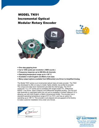 MODEL TK91 
Incremental Optical 
Modular Rotary Encoder 
• One step gapping lever 
• Up to 1250 cycles per revolution ( 5000 counts ) 
• Frequency response up to 200 KHz all channels 
• Operating temperature range up to + 85° C 
• Available in both English and Metric hub sizes 
• Many output options available from Differential Line Driver to Amplified Analog 
The Model TK91 series is an incremental optical rotary kit style encoder. The TK91 
was developed to offer an easy to install, highly reliable, low profile kit encoder. 
The unique one step lever mechanism pre-sets the internal gap. The TK 91 
measures 1.5 x .81 inches and is available with single ended TTL, Differential 
RS422 Line Driver, Open Collector and Differential Amplified Analog. The hub and 
disk assembly is captivated within the unit and is available in thirteen different I.D.’s 
allowing use with both English or Metric dimensioned shafts. The encoder has a 
standard operating temperature range of 0°C to 70°C, and has an option for 
operating up to +85° C. This encoder is pre-aligned and pre-gapped at the factory 
to make customer installation time under one minute. 
Sold & Serviced By: 
ELECTROMATE 
Toll Free Phone (877) SERVO98 
Toll Free Fax (877) SERV099 
www.electromate.com 
sales@electromate.com 
 