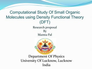 Computational Study Of Small Organic
Molecules using Density Functional Theory
(DFT)
Research proposal
By
Mamta Pal
Department Of Physics
University Of Lucknow, Lucknow
India
 