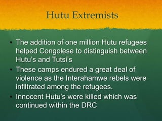 Hutu Extremists

• The addition of one million Hutu refugees
  helped Congolese to distinguish between
  Hutu‟s and Tutsi‟s
• These camps endured a great deal of
  violence as the Interahamwe rebels were
  infiltrated among the refugees.
• Innocent Hutu‟s were killed which was
  continued within the DRC
 