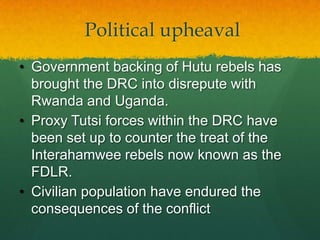 Political upheaval
• Government backing of Hutu rebels has
  brought the DRC into disrepute with
  Rwanda and Uganda.
• Proxy Tutsi forces within the DRC have
  been set up to counter the treat of the
  Interahamwee rebels now known as the
  FDLR.
• Civilian population have endured the
  consequences of the conflict
 