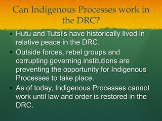 Can Indigenous Processes work in
           the DRC?
• Hutu and Tutsi‟s have historically lived in
  relative peace in the DRC.
• Outside forces, rebel groups and
  corrupting governing institutions are
  preventing the opportunity for Indigenous
  Processes to take place.
• As of today, Indigenous Processes cannot
  work until law and order is restored in the
  DRC.
 