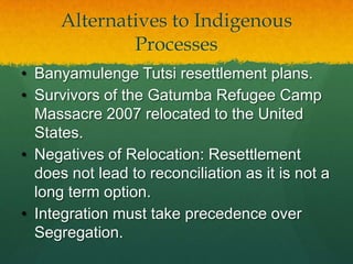 Alternatives to Indigenous
              Processes
• Banyamulenge Tutsi resettlement plans.
• Survivors of the Gatumba Refugee Camp
  Massacre 2007 relocated to the United
  States.
• Negatives of Relocation: Resettlement
  does not lead to reconciliation as it is not a
  long term option.
• Integration must take precedence over
  Segregation.
 