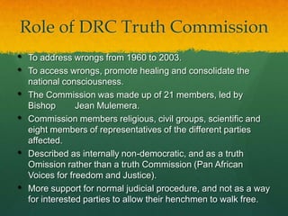 Role of DRC Truth Commission
•   To address wrongs from 1960 to 2003.
•   To access wrongs, promote healing and consolidate the
    national consciousness.
•   The Commission was made up of 21 members, led by
    Bishop       Jean Mulemera.
•   Commission members religious, civil groups, scientific and
    eight members of representatives of the different parties
    affected.
•   Described as internally non-democratic, and as a truth
    Omission rather than a truth Commission (Pan African
    Voices for freedom and Justice).
•   More support for normal judicial procedure, and not as a way
    for interested parties to allow their henchmen to walk free.
 