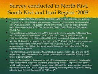 Survey conducted in North Kivi,
    South Kivi and Ituri Region „2008‟
•   The most grievously affected region of the conflict suffering genocide, rape and violence.
•   The question should militia leaders be allowed the same rights as everyone else received
    only 24.3% agreement. The question should former militia leaders be allowed into the
    national army was higher at 37.6% in agreement (Vinck, Baldo, Pham and Shigekane
    2008, p.40).
•   The people surveyed also returned by 92% that murder crimes should be held accountable
    and 70% that sexual crimes should be accounted for. These figures indicate the
    importance at a local level which people place on the losses which they have suffered.
•   A further 22.9% said the Ugandan government, while 36.4% said the Rwandan government
    should be accountable (Vinck, Baldo, Pham and Shigekane 2008, p.41). The main
    response on who should hold the perpetrators of the crimes responsible was an 80.1%
    figure for the government.
•   The International criminal court and National judicial systems received 24.2% and 22.2%
    respectively. The question of what to do with war criminals received a 68.9% majority in
    favour of punishing them.
•    In terms of reconciliation through direct truth Commissions some interesting data has also
    been collected from the people with some encouraging results. The people were asked
    would you forgive war criminals if it meant peace, 68% said they would. Another interesting
    figure was a return of 67.6% of people who said they would forgive the people who directly
    attacked them if it meant peace (Vinck 2008, p. 47)
 