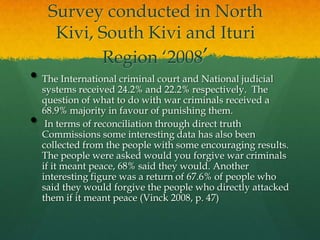 Survey conducted in North
      Kivi, South Kivi and Ituri
            Region „2008‟
• The International criminal court and National judicial
    systems received 24.2% and 22.2% respectively. The
    question of what to do with war criminals received a
    68.9% majority in favour of punishing them.
•    In terms of reconciliation through direct truth
    Commissions some interesting data has also been
    collected from the people with some encouraging results.
    The people were asked would you forgive war criminals
    if it meant peace, 68% said they would. Another
    interesting figure was a return of 67.6% of people who
    said they would forgive the people who directly attacked
    them if it meant peace (Vinck 2008, p. 47)
 