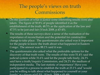 The people‟s views on truth
                 Commissions
•   On the question of what is justice some interesting results were also
    taken. The figure of 50.8% of people identified it as the
    establishment of the truth, 48.5% as the application of the law and
    47.5% to be just and fair (Vinck 2008, p.43-45).
•   The results of these surveys show a sense of the realisation of the
    importance of reconciliation and the potential for constructive
    change to take place. The questionnaire also asked was it important
    for the people to know the truth about what happened in Eastern
    Congo. The answer was 88.1% said it was.
•   The questionnaire also asked what the preferable options for the
    discovery of that truth were. The results of this were 51.4% said the
    judicial system while 31.6% said let the people talk freely, 24.3%
    said have a truth/inquiry Commission, and 24.2% the medium of
    independent media. The last statistic of importance‟ Have you
    participated in a process to establish the truth at 23.1% and „would
    you be willing to talk about what happened to yourself or your
 