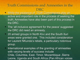 Truth Commissions and Amnesties in the
                    DRC
•   While the existence of Truth Commissions play an
    active and important role in the process of seeking the
    truth, Amnesties have also been part of this process in
    the DRC.
•   The „all inclusive agreement for the peace‟ suggested
    the DRC did need an amnesty.
•   20 armed groups in North Kivi and the South Ituri
    areas were granted one. This included consideration
    for Laurent NKunda‟s rebels, a particulary notorious
    group.
•   International examples of the granting of amnesties
    with varying levels of success include
    Chile, Columbia, East- Timor, Mozambique ,Sierra
    Leone, Uganda and South Africa (Pan African voices
 