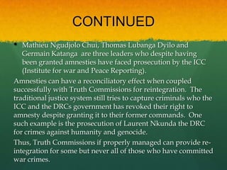 CONTINUED
•  Mathieu Ngudjolo Chui, Thomas Lubanga Dyilo and
   Germain Katanga are three leaders who despite having
   been granted amnesties have faced prosecution by the ICC
   (Institute for war and Peace Reporting).
Amnesties can have a reconciliatory effect when coupled
successfully with Truth Commissions for reintegration. The
traditional justice system still tries to capture criminals who the
ICC and the DRCs government has revoked their right to
amnesty despite granting it to their former commands. One
such example is the prosecution of Laurent Nkunda the DRC
for crimes against humanity and genocide.
Thus, Truth Commissions if properly managed can provide re-
integration for some but never all of those who have committed
war crimes.
 