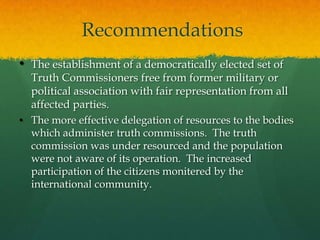 Recommendations
• The establishment of a democratically elected set of
  Truth Commissioners free from former military or
  political association with fair representation from all
  affected parties.
• The more effective delegation of resources to the bodies
  which administer truth commissions. The truth
  commission was under resourced and the population
  were not aware of its operation. The increased
  participation of the citizens monitered by the
  international community.
 