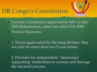 DR Congo‟s Constitution
 • Current Constitution approved by 84% in Dec
   2005 Referendum, came into effect Feb 2006.
 • Positive Elements:

 • 1. Never again ruled by life-long dictator. May
   not rule for more than two 5 year terms.

 • 2. Provides for independent „ democracy
   supporting‟ institutions to oversee and manage
   the electoral process.
 