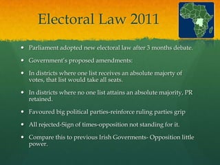 Electoral Law 2011
 Parliament adopted new electoral law after 3 months debate.

 Government‟s proposed amendments:

 In districts where one list receives an absolute majorty of
  votes, that list would take all seats.

 In districts where no one list attains an absolute majority, PR
  retained.

 Favoured big political parties-reinforce ruling parties grip

 All rejected-Sign of times-opposition not standing for it.

 Compare this to previous Irish Goverments- Opposition little
  power.
 