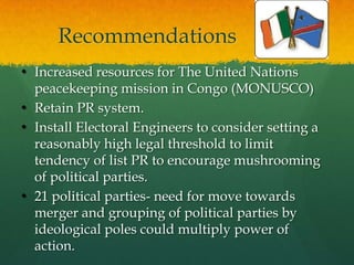 Recommendations
• Increased resources for The United Nations
  peacekeeping mission in Congo (MONUSCO)
• Retain PR system.
• Install Electoral Engineers to consider setting a
  reasonably high legal threshold to limit
  tendency of list PR to encourage mushrooming
  of political parties.
• 21 political parties- need for move towards
  merger and grouping of political parties by
  ideological poles could multiply power of
  action.
 