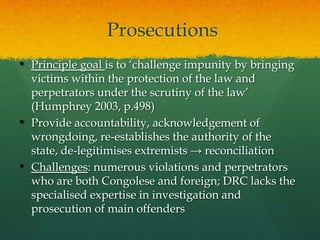 Prosecutions
• Principle goal is to „challenge impunity by bringing
    victims within the protection of the law and
    perpetrators under the scrutiny of the law‟
    (Humphrey 2003, p.498)
•   Provide accountability, acknowledgement of
    wrongdoing, re-establishes the authority of the
    state, de-legitimises extremists → reconciliation
•   Challenges: numerous violations and perpetrators
    who are both Congolese and foreign; DRC lacks the
    specialised expertise in investigation and
    prosecution of main offenders
 