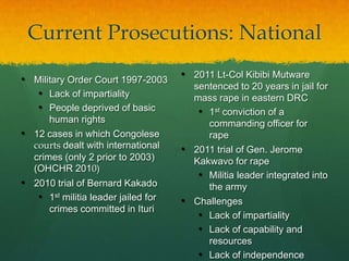 Current Prosecutions: National

• Military Order Court 1997-2003     • 2011 Lt-Col Kibibi Mutware
                                       sentenced to 20 years in jail for
   • Lack of impartiality              mass rape in eastern DRC
   • People deprived of basic           • 1st conviction of a
      human rights                        commanding officer for
• 12 cases in which Congolese             rape
  courts dealt with international    • 2011 trial of Gen. Jerome
  crimes (only 2 prior to 2003)        Kakwavo for rape
  (OHCHR 2010)
                                        • Militia leader integrated into
• 2010 trial of Bernard Kakado            the army
   • 1st militia leader jailed for   • Challenges
       crimes committed in Ituri
                                        • Lack of impartiality
                                        • Lack of capability and
                                          resources
                                        • Lack of independence
 