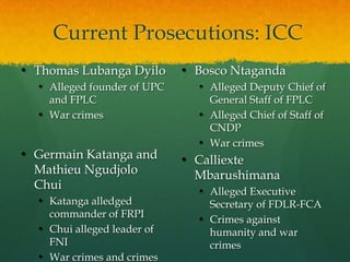 Current Prosecutions: ICC
• Thomas Lubanga Dyilo       • Bosco Ntaganda
  • Alleged founder of UPC      • Alleged Deputy Chief of
    and FPLC                      General Staff of FPLC
  • War crimes                  • Alleged Chief of Staff of
                                  CNDP
                                • War crimes
• Germain Katanga and        • Calliexte
  Mathieu Ngudjolo             Mbarushimana
  Chui                          • Alleged Executive
  • Katanga alledged              Secretary of FDLR-FCA
    commander of FRPI
                                • Crimes against
  • Chui alleged leader of        humanity and war
    FNI                           crimes
  • War crimes and crimes
 