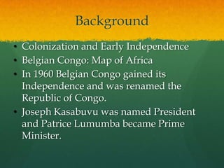 Background
• Colonization and Early Independence
• Belgian Congo: Map of Africa
• In 1960 Belgian Congo gained its
  Independence and was renamed the
  Republic of Congo.
• Joseph Kasabuvu was named President
  and Patrice Lumumba became Prime
  Minister.
 