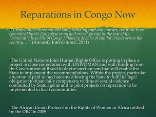 Reparations in Congo Now
•“Crimes under international law, including rape and murder, continue to be
committed by the Congolese army and armed groups in the east of the
Democratic Republic of Congo following decades of similar crimes across the
country,…” (Amnesty International, 2011)



•The United Nations Joint Human Rights Office is putting in place a
project in close cooperation with UNWOMAN and with funding from
the Government of Brazil to devise mechanisms that will enable the
State to implement the recommendations. Within the project, particular
attention is paid to mechanisms allowing the State to fulfil its legal
obligation to financially compensate victims of sexual violence
committed by State agents and to pilot projects on reparation to be
implemented in local communities.



•The African Union Protocol on the Rights of Women in Africa ratified
by the DRC in 2009
 