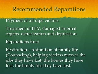 Recommended Reparations
Payment of all rape victims.
Treatment of HIV, damaged internal
organs, ostracization and depression.
Reparations fund
Restitution – restoration of family life
(Counseling), helping victims recover the
jobs they have lost, the homes they have
lost, the family ties they have lost.
 