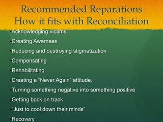 Recommended Reparations
 How it fits with Reconciliation
•Acknowledging victims
•Creating Awarness
•Reducing and destroying stigmatization
•Compensating
•Rehabilitating
•Creating a “Never Again” attitude.
•Turning something negative into something positive
•Getting back on track
•“Just to cool down their minds”
•Recovery
 