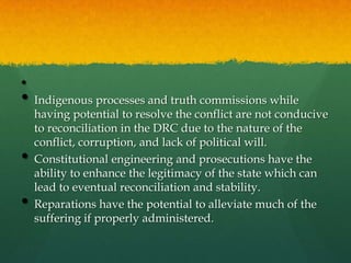 •
• Indigenous processes and truth commissions while
    having potential to resolve the conflict are not conducive
    to reconciliation in the DRC due to the nature of the
    conflict, corruption, and lack of political will.
•   Constitutional engineering and prosecutions have the
    ability to enhance the legitimacy of the state which can
    lead to eventual reconciliation and stability.
•   Reparations have the potential to alleviate much of the
    suffering if properly administered.
 