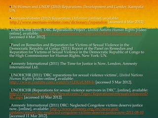 •UN Women and UNDP (2010) Reparations, Development and Gender, Kampala:
UN.

•Merriam-Webster (2012) Reparation, Definition [online], available:
http://www.merriam-webster.com/dictionary/reparation [accessed 4 Mar 2012].

•UNOHCHR (2010) „DRC Reparations Project‟, United Nations Human Rights [video
online], available: http://www.youtube.com/user/UNOHCHR?feature=watch
[accessed 4 Mar 2012].

•Panel on Remedies and Reparation for Victims of Sexual Violence in the
Democratic Republic of Congo (2011) Report of the Panel on Remedies and
Reparation for Victims of Sexual Violence in the Democratic Republic of Congo to
the High Commissioner for Human Rights, New York: UN.

•Amnesty International (2011) The Time for Justice is Now, London, Amnesty
International Ltd.

•UNOHCHR (2011) „DRC reparations for sexual violence victims‟, United Nations
Human Rights [video online], available:
http://www.youtube.com/watch?v=LJ5UeUMB-Is [accessed 5 Mar 2012].

•UNOHCHR (Reparations for sexual violence survivors in DRC‟, [online], available:
http://www.ohchr.org/EN/NewsEvents/Pages/ReparationsforsexualviolenceinD
RC.aspx [accessed 10 Mar 2012].

•Amnesty International (2011) DRC: Neglected Congolese victims deserve justice
now, [online], available: http://www.amnesty.org/en/news-and-
updates/report/drc-neglected-congolese-victims-deserve-justice-now-2011-08-10
[accessed 11 Mar 2012].
 