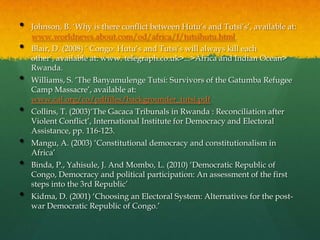 •   Johnson, B. „Why is there conflict between Hutu‟s and Tutsi‟s‟, available at:
    www.worldnews.about.com/od/africa/f/tutsihutu.html.
•   Blair, D. (2008) „ Congo: Hutu‟s and Tutsi‟s will always kill each
    other‟, available at: www. telegraph.co.uk>...>Africa and Indian Ocean>
    Rwanda.
•   Williams, S. „The Banyamulenge Tutsi: Survivors of the Gatumba Refugee
    Camp Massacre‟, available at:
    www.cal.org/co/pdffiles/backgrounder_tutsi.pdf
•   Collins, T. (2003)„The Gacaca Tribunals in Rwanda : Reconciliation after
    Violent Conflict‟, International Institute for Democracy and Electoral
    Assistance, pp. 116-123.
•   Mangu, A. (2003) „Constitutional democracy and constitutionalism in
    Africa‟
•   Binda, P., Yahisule, J. And Mombo, L. (2010) „Democratic Republic of
    Congo, Democracy and political participation: An assessment of the first
    steps into the 3rd Republic‟
•   Kidma, D. (2001) „Choosing an Electoral System: Alternatives for the post-
    war Democratic Republic of Congo.‟
 
