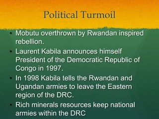 Political Turmoil
• Mobutu overthrown by Rwandan inspired
  rebellion.
• Laurent Kabila announces himself
  President of the Democratic Republic of
  Congo in 1997.
• In 1998 Kabila tells the Rwandan and
  Ugandan armies to leave the Eastern
  region of the DRC.
• Rich minerals resources keep national
  armies within the DRC
 