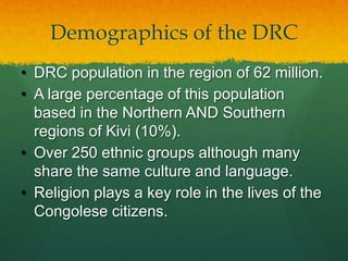 Demographics of the DRC
• DRC population in the region of 62 million.
• A large percentage of this population
  based in the Northern AND Southern
  regions of Kivi (10%).
• Over 250 ethnic groups although many
  share the same culture and language.
• Religion plays a key role in the lives of the
  Congolese citizens.
 