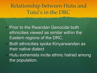 Relationship between Hutu and
         Tutsi‟s in the DRC

• Prior to the Rwandan Genocide both
  ethnicities viewed as similar within the
  Eastern regions of the DRC.
• Both ethnicities spoke Kinyarwandan as
  their native dialect
• Hutu extremists incite ethnic hatred among
  the population.
 