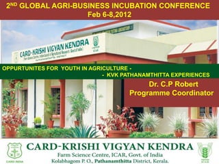 2ND GLOBAL AGRI-BUSINESS INCUBATION CONFERENCE
                    Feb 6-8,2012




OPPURTUNITES FOR YOUTH IN AGRICULTURE -
                              - KVK PATHANAMTHITTA EXPERIENCES
                                          Dr. C.P Robert
                                     Programme Coordinator
 