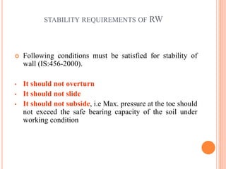 11
STABILITY REQUIREMENTS OF RW
 Following conditions must be satisfied for stability of
wall (IS:456-2000).
• It should not overturn
• It should not slide
• It should not subside, i.e Max. pressure at the toe should
not exceed the safe bearing capacity of the soil under
working condition
 