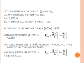 LET THE RESULTANT R DUE TO W AND PA
LIE AT A DISTANCE X FROM THE TOE.
X = M/W,
M = SUM OF ALL MOMENTS ABOUT TOE.
ECCENTRICITY OF THE LOAD = E = (B/2-X)  B/6
MINIMUM PRESSURE AT HEEL =
>ZERO.
FOR ZERO PRESSURE, E=B/6, RESULTANT SHOULD CUT THE
BASE WITHIN THE MIDDLE THIRD.
MAXIMUM PRESSURE AT TOE =
 SBC OF SOIL.







b
e
b
W 6
1Pmin







b
e
b
W 6
1Pmax
 