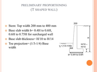 17
PRELIMINARY PROPORTIONING
(T SHAPED WALL)
 Stem: Top width 200 mm to 400 mm
 Base slab width b= 0.4H to 0.6H,
0.6H to 0.75H for surcharged wall
 Base slab thickness= H/10 to H/14
 Toe projection= (1/3-1/4) Base
width
H
200
b= 0.4H to 0.6H
tp= (1/3-1/4)b
H/10 –
H/14
 