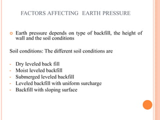 FACTORS AFFECTING EARTH PRESSURE
 Earth pressure depends on type of backfill, the height of
wall and the soil conditions
Soil conditions: The different soil conditions are
• Dry leveled back fill
• Moist leveled backfill
• Submerged leveled backfill
• Leveled backfill with uniform surcharge
• Backfill with sloping surface
7
 