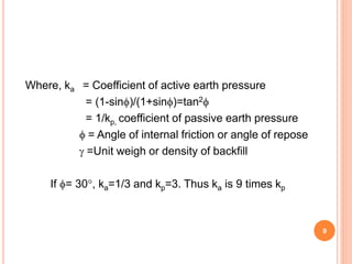 Where, ka = Coefficient of active earth pressure
= (1-sin)/(1+sin)=tan2
= 1/kp, coefficient of passive earth pressure
 = Angle of internal friction or angle of repose
 =Unit weigh or density of backfill
If = 30, ka=1/3 and kp=3. Thus ka is 9 times kp
9
 