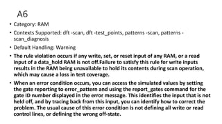 A6
• Category: RAM
• Contexts Supported: dft -scan, dft -test_points, patterns -scan, patterns -
scan_diagnosis
• Default Handling: Warning
• The rule violation occurs if any write, set, or reset input of any RAM, or a read
input of a data_hold RAM is not off.Failure to satisfy this rule for write inputs
results in the RAM being unavailable to hold its contents during scan operation,
which may cause a loss in test coverage.
• When an error condition occurs, you can access the simulated values by setting
the gate reporting to error_pattern and using the report_gates command for the
gate ID number displayed in the error message. This identifies the input that is not
held off, and by tracing back from this input, you can identify how to correct the
problem. The usual cause of this error condition is not defining all write or read
control lines, or defining the wrong off-state.
 