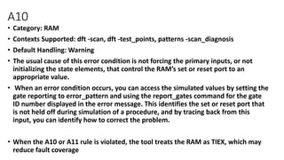 A10
• Category: RAM
• Contexts Supported: dft -scan, dft -test_points, patterns -scan_diagnosis
• Default Handling: Warning
• The usual cause of this error condition is not forcing the primary inputs, or not
initializing the state elements, that control the RAM’s set or reset port to an
appropriate value.
• When an error condition occurs, you can access the simulated values by setting the
gate reporting to error_pattern and using the report_gates command for the gate
ID number displayed in the error message. This identifies the set or reset port that
is not held off during simulation of a procedure, and by tracing back from this
input, you can identify how to correct the problem.
• When the A10 or A11 rule is violated, the tool treats the RAM as TIEX, which may
reduce fault coverage
 