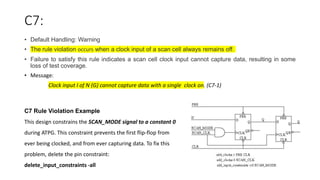 C7:
• Default Handling: Warning
• The rule violation occurs when a clock input of a scan cell always remains off.
• Failure to satisfy this rule indicates a scan cell clock input cannot capture data, resulting in some
loss of test coverage.
• Message:
Clock input I of N (G) cannot capture data with a single clock on. (C7-1)
C7 Rule Violation Example
This design constrains the SCAN_MODE signal to a constant 0
during ATPG. This constraint prevents the first flip-flop from
ever being clocked, and from ever capturing data. To fix this
problem, delete the pin constraint:
delete_input_constraints -all
 