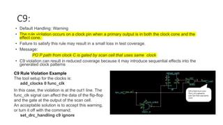 C9:
• Default Handling: Warning
• The rule violation occurs on a clock pin when a primary output is in both the clock cone and the
effect cone.
• Failure to satisfy this rule may result in a small loss in test coverage.
• Message:
PO P path from clock C is gated by scan cell that uses same clock
• C9 violation can result in reduced coverage because it may introduce sequential effects into the
generated clock patterns
C9 Rule Violation Example
The tool setup for the clocks is:
add_clocks 0 func_clk
In this case, the violation is at the out1 line. The
func_clk signal can affect the data of the flip-flop
and the gate at the output of the scan cell.
An acceptable solution is to accept this warning,
or turn it off with the command:
set_drc_handling c9 ignore
 