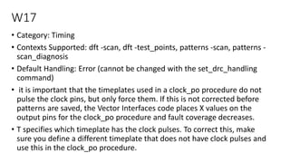 W17
• Category: Timing
• Contexts Supported: dft -scan, dft -test_points, patterns -scan, patterns -
scan_diagnosis
• Default Handling: Error (cannot be changed with the set_drc_handling
command)
• it is important that the timeplates used in a clock_po procedure do not
pulse the clock pins, but only force them. If this is not corrected before
patterns are saved, the Vector Interfaces code places X values on the
output pins for the clock_po procedure and fault coverage decreases.
• T specifies which timeplate has the clock pulses. To correct this, make
sure you define a different timeplate that does not have clock pulses and
use this in the clock_po procedure.
 