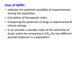 Uses of QDRC:
• Indicates the potential variability of responsiveness
among the population.
• Calculation of therapeutic index
• Comparing the potencies of drugs in experimental &
clinical settings.
• It can provide a valuable index of the selectivity of
drug’s action by comparing its ED50 for two different
quantal responses in a population.
 