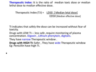 Therapeutic index: It is the ratio of median toxic dose or median
lethal dose to median effective dose.
Therapeutic Index (T.I) = LD50 [ Median letal dose]
ED50 [Median effective dose]
TI indicates that safely the dose can be increased without fear of
toxicity.
Drugs with LOW TI--- less safe ,require monitoring of plasma
concentration. Digoxin , Lithium phenytoin, digitalis.
They have narrow Therapeutic window .
Drugs with HIGH TI: Safer , They have wide Therapeutic window
Eg: Penicillin have high TI.
•
 