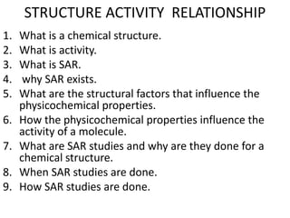 STRUCTURE ACTIVITY RELATIONSHIP
1. What is a chemical structure.
2. What is activity.
3. What is SAR.
4. why SAR exists.
5. What are the structural factors that influence the
physicochemical properties.
6. How the physicochemical properties influence the
activity of a molecule.
7. What are SAR studies and why are they done for a
chemical structure.
8. When SAR studies are done.
9. How SAR studies are done.
 